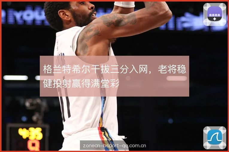 格兰特希尔干拔三分入网，老将稳健投射赢得满堂彩