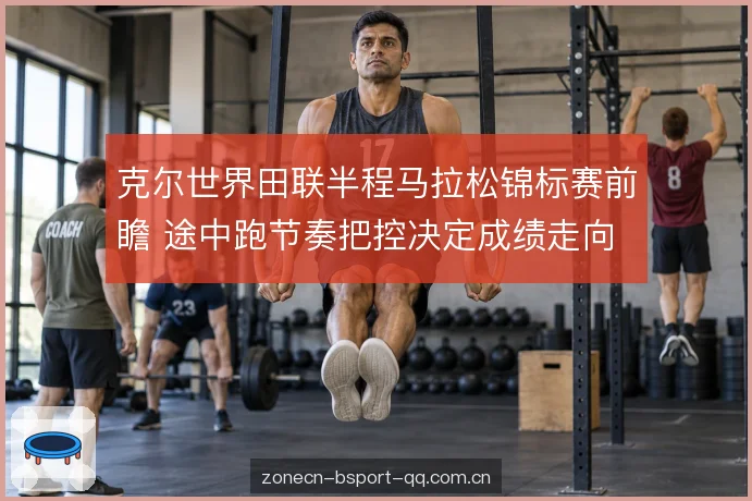 克尔世界田联半程马拉松锦标赛前瞻 途中跑节奏把控决定成绩走向